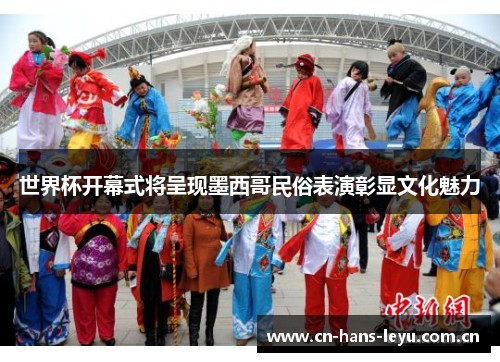 世界杯开幕式将呈现墨西哥民俗表演彰显文化魅力